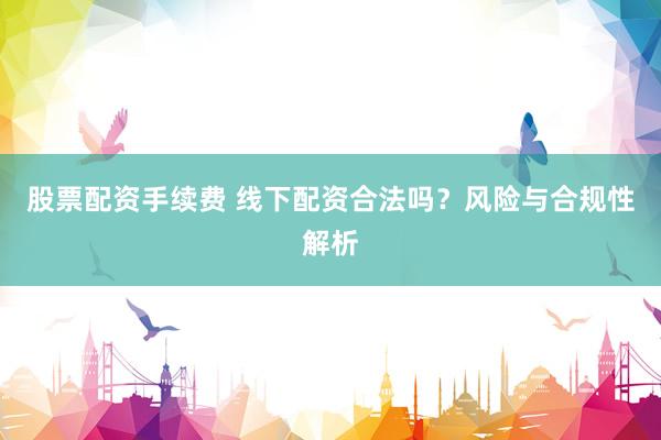 股票配资手续费 线下配资合法吗？风险与合规性解析