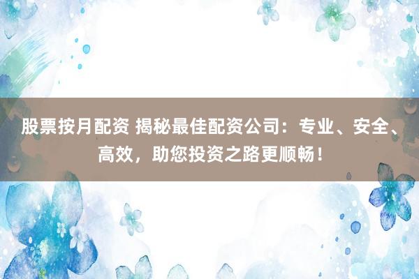 股票按月配资 揭秘最佳配资公司：专业、安全、高效，助您投资之路更顺畅！