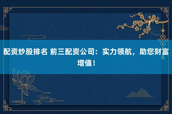 配资炒股排名 前三配资公司：实力领航，助您财富增值！