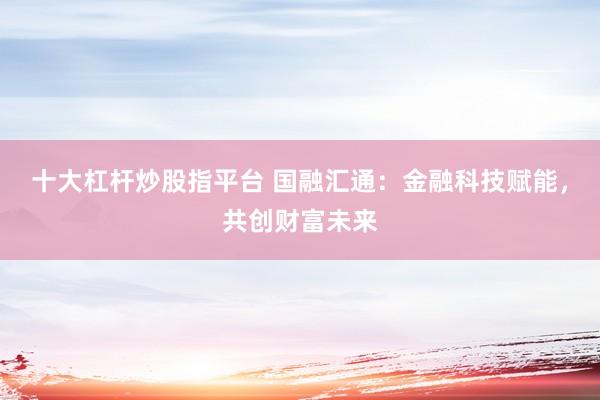 十大杠杆炒股指平台 国融汇通：金融科技赋能，共创财富未来