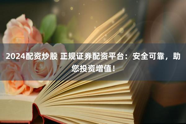2024配资炒股 正规证券配资平台：安全可靠，助您投资增值！