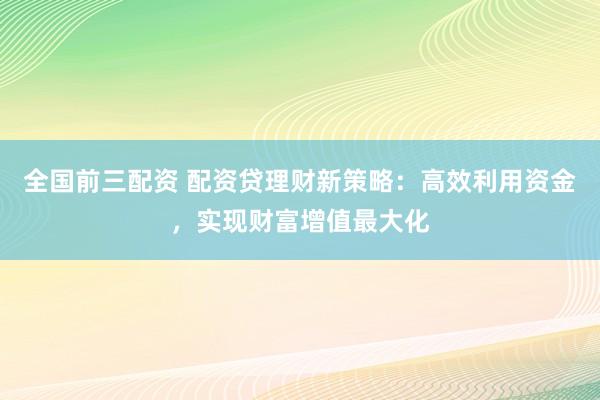 全国前三配资 配资贷理财新策略：高效利用资金，实现财富增值最大化