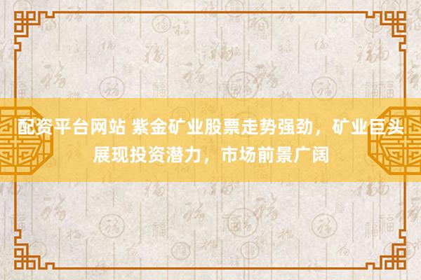 配资平台网站 紫金矿业股票走势强劲，矿业巨头展现投资潜力，市场前景广阔
