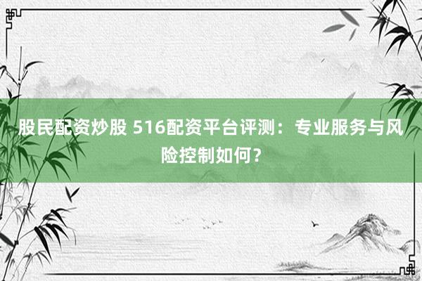 股民配资炒股 516配资平台评测：专业服务与风险控制如何？