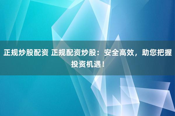 正规炒股配资 正规配资炒股：安全高效，助您把握投资机遇！