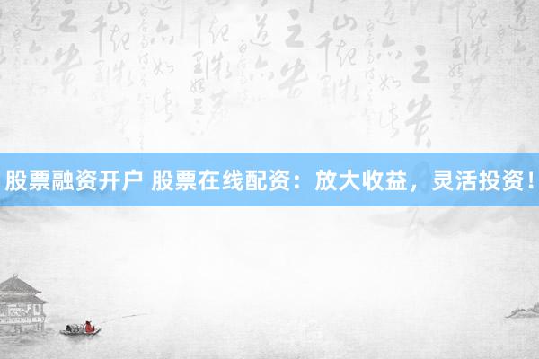 股票融资开户 股票在线配资：放大收益，灵活投资！
