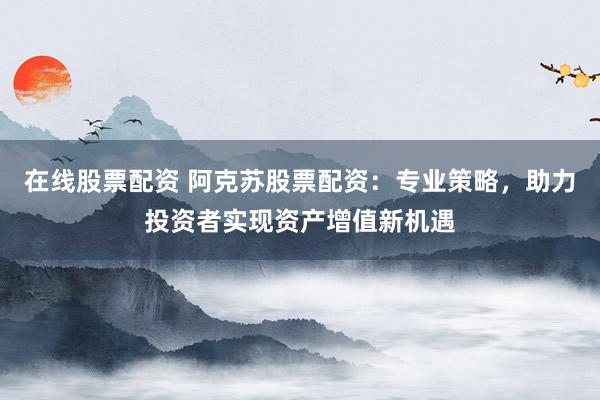 在线股票配资 阿克苏股票配资：专业策略，助力投资者实现资产增值新机遇