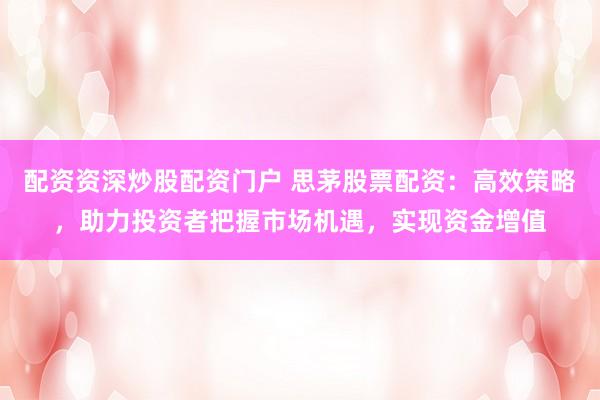配资资深炒股配资门户 思茅股票配资：高效策略，助力投资者把握市场机遇，实现资金增值