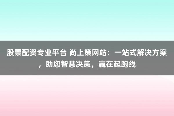 股票配资专业平台 尚上策网站：一站式解决方案，助您智慧决策，赢在起跑线
