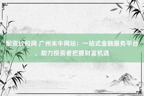 配资炒股网 广州米牛网站：一站式金融服务平台，助力投资者把握财富机遇