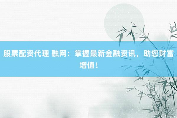 股票配资代理 融网：掌握最新金融资讯，助您财富增值！