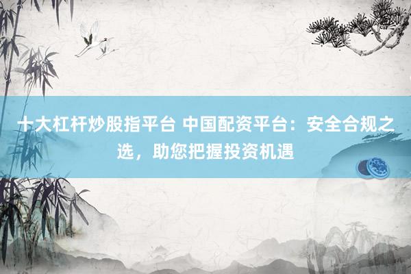 十大杠杆炒股指平台 中国配资平台：安全合规之选，助您把握投资机遇