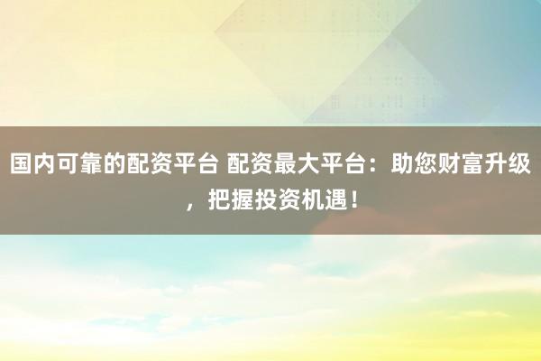 国内可靠的配资平台 配资最大平台：助您财富升级，把握投资机遇！