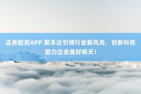 证券配资APP 聚丰达引领行业新风尚，创新科技助力企业美好明天！