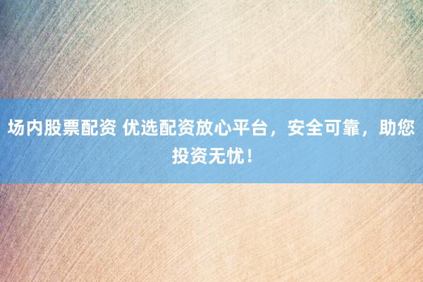 场内股票配资 优选配资放心平台，安全可靠，助您投资无忧！