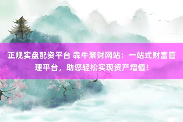 正规实盘配资平台 犇牛聚财网站:一站式财富管理平台,助您轻松实现资产增值!