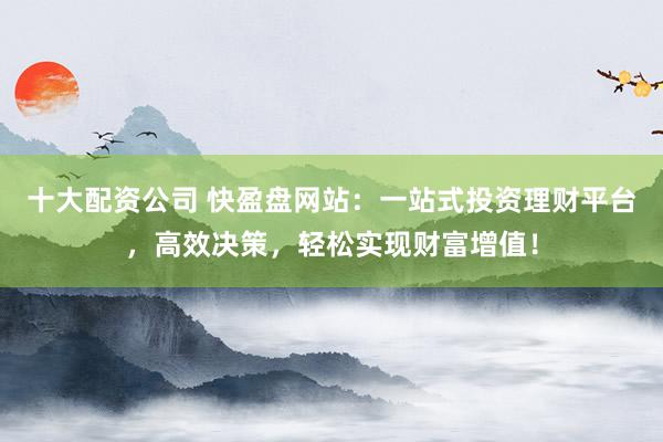 十大配资公司 快盈盘网站:一站式投资理财平台,高效决策,轻松实现财富增值!