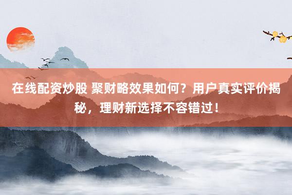 在线配资炒股 聚财略效果如何?用户真实评价揭秘,理财新选择不容错过!