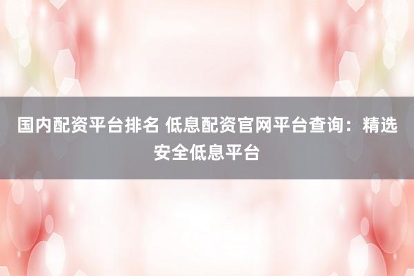 国内配资平台排名 低息配资官网平台查询：精选安全低息平台