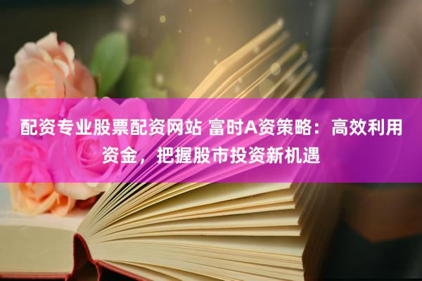 配资专业股票配资网站 富时A资策略：高效利用资金，把握股市投资新机遇