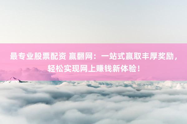 最专业股票配资 赢翻网：一站式赢取丰厚奖励，轻松实现网上赚钱新体验！