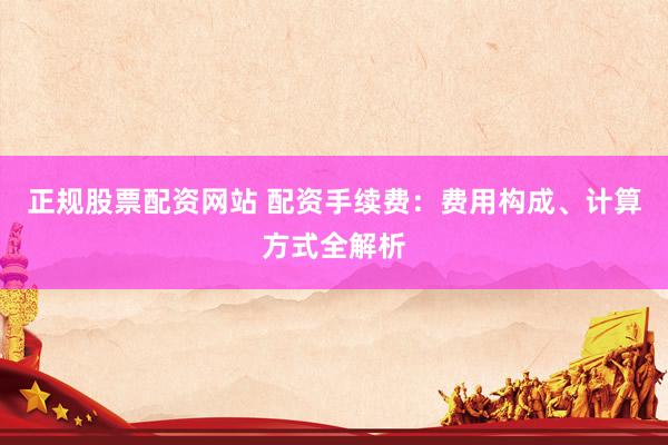 正规股票配资网站 配资手续费：费用构成、计算方式全解析