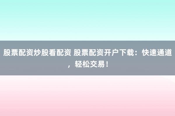 股票配资炒股看配资 股票配资开户下载：快速通道，轻松交易！
