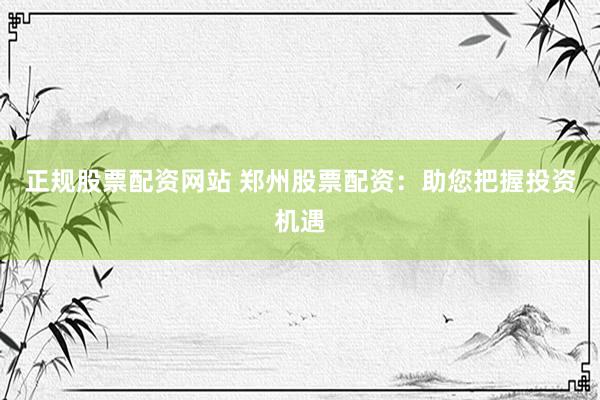正规股票配资网站 郑州股票配资：助您把握投资机遇