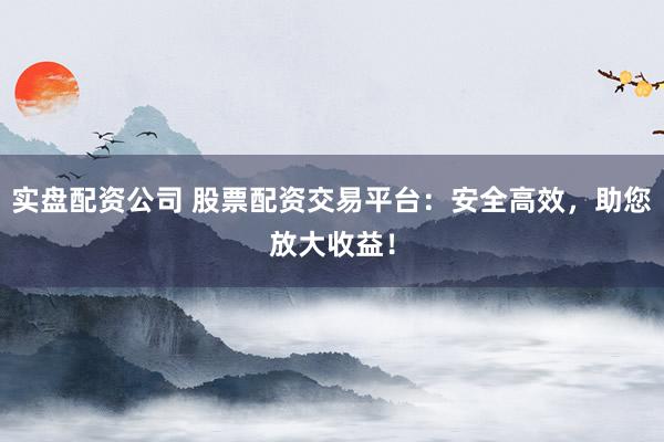 实盘配资公司 股票配资交易平台:安全高效,助您放大收益!