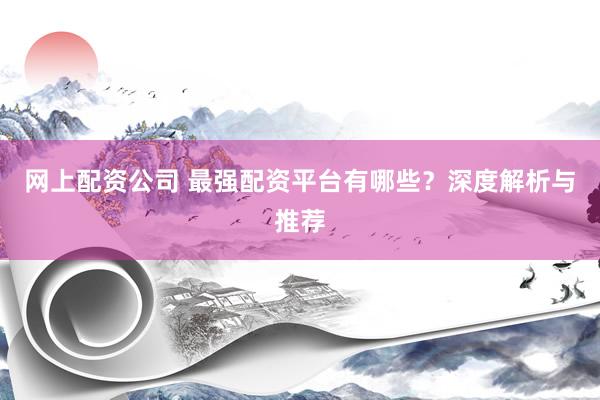 网上配资公司 最强配资平台有哪些？深度解析与推荐