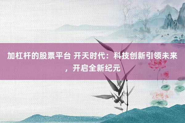 加杠杆的股票平台 开天时代：科技创新引领未来，开启全新纪元