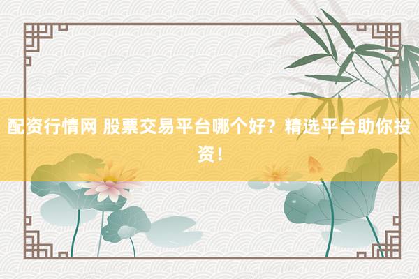 配资行情网 股票交易平台哪个好？精选平台助你投资！