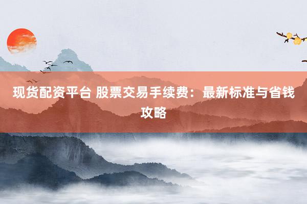 现货配资平台 股票交易手续费：最新标准与省钱攻略