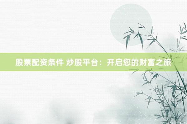 股票配资条件 炒股平台：开启您的财富之旅