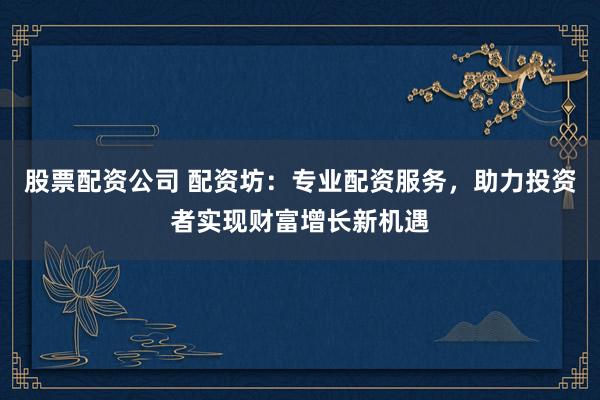 股票配资公司 配资坊：专业配资服务，助力投资者实现财富增长新机遇