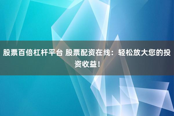 股票百倍杠杆平台 股票配资在线：轻松放大您的投资收益！
