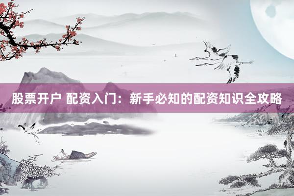 股票开户 配资入门：新手必知的配资知识全攻略