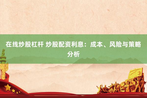 在线炒股杠杆 炒股配资利息：成本、风险与策略分析