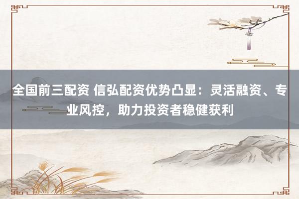 全国前三配资 信弘配资优势凸显：灵活融资、专业风控，助力投资者稳健获利