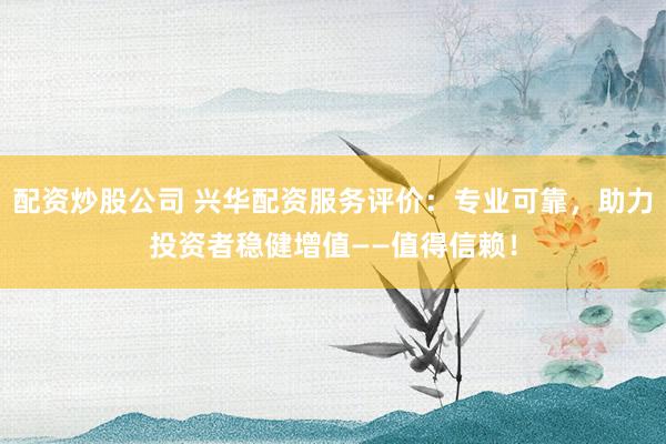 配资炒股公司 兴华配资服务评价：专业可靠，助力投资者稳健增值——值得信赖！