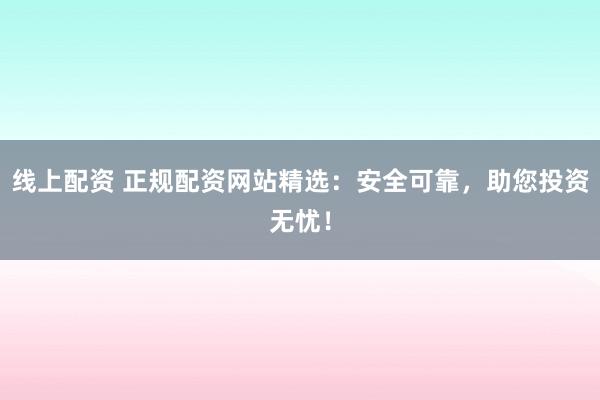 线上配资 正规配资网站精选：安全可靠，助您投资无忧！