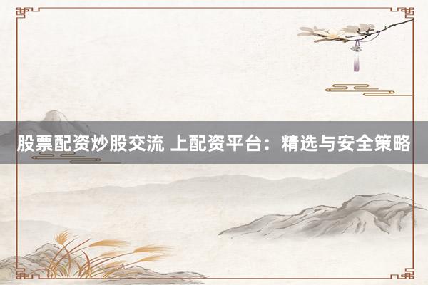 股票配资炒股交流 上配资平台：精选与安全策略