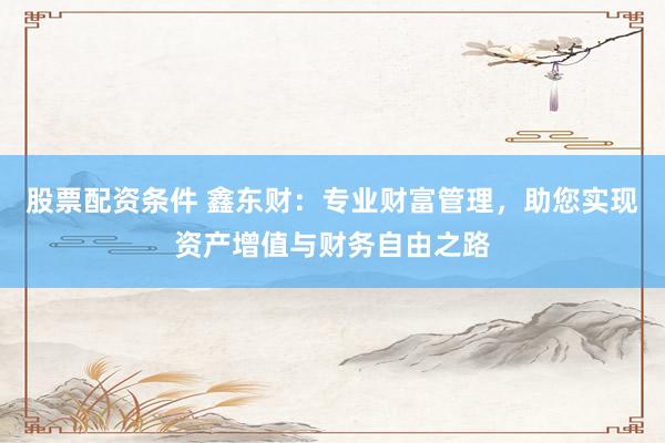 股票配资条件 鑫东财：专业财富管理，助您实现资产增值与财务自由之路