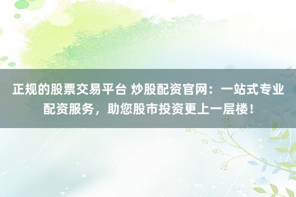 正规的股票交易平台 炒股配资官网：一站式专业配资服务，助您股市投资更上一层楼！