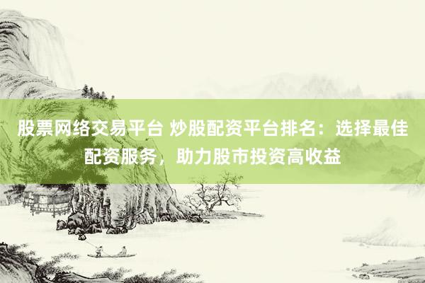 股票网络交易平台 炒股配资平台排名：选择最佳配资服务，助力股市投资高收益
