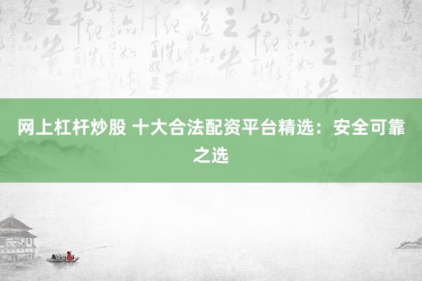 网上杠杆炒股 十大合法配资平台精选：安全可靠之选