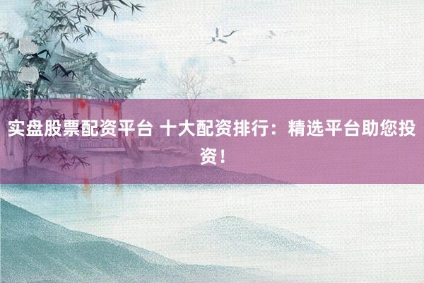 实盘股票配资平台 十大配资排行：精选平台助您投资！