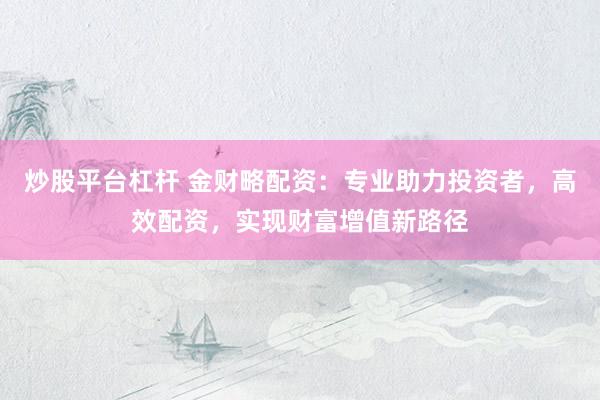炒股平台杠杆 金财略配资：专业助力投资者，高效配资，实现财富增值新路径