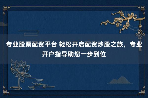 专业股票配资平台 轻松开启配资炒股之旅，专业开户指导助您一步到位