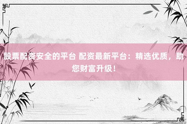 股票配资安全的平台 配资最新平台：精选优质，助您财富升级！